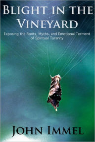 Title: Blight in the Vineyard: Exposing the Roots, Myths, and Emotional Torment of Spiritual Tyranny, Author: John Immel