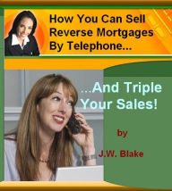 Title: How You Can Sell Reverse Mortgages By Telephone And Triple Your Sales!, Author: J. W. Blake