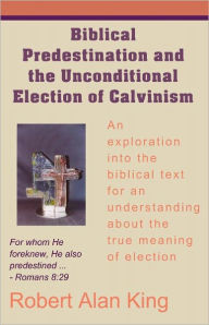 Title: Biblical Predestination and the Unconditional Election of Calvinism, Author: Robert Alan King