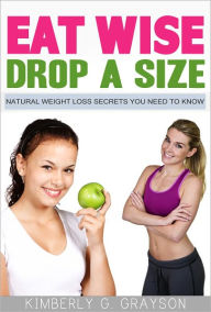 Title: Eat Wise, Drop A Size: Natural Weight Loss Secrets You Need To Know!, Author: Kimberly G. Grayson