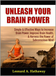 Title: Unleash Your Brain Power: Simple & Effective Ways to Increase Brain Power, Improve Brain Health, & Harness the Power of Subconscious Mind, Author: Leonard A. Hathaway