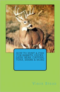 Title: How to Hunt & Fish for Rabbits, Ducks, Deer, Bear, Catfish, Tuna, Shark & More, Author: Vince Stead