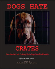 Title: Dogs Hate Crates: How Abusive Crate Training Hurts Dogs, Families & Society, Author: Ray Lincoln