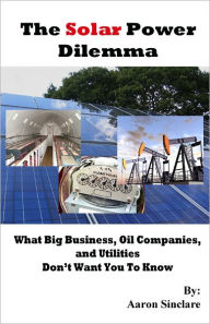 Title: The Solar Power Dilemma: What Big Business, Oil Companies, and Utilities Don't Want You To Know, Author: Aaron Sinclare