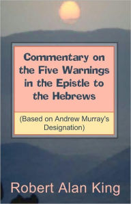 Title: Commentary on the Five Warnings in the Epistle to the Hebrews (Based on Andrew Murray's Designation), Author: Robert Alan King