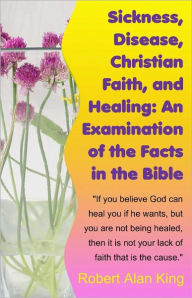 Title: Sickness, Disease, Christian Faith, and Healing: An Examination of the Facts in the Bible, Author: Robert Alan King