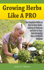 Title: Growing Herbs Like A Pro: The Complete Guide on How to Grow Herbs Indoors & Outdoors, and How to Turn Herb Gardening into a Profitable Business, Author: Joan E. Hixson