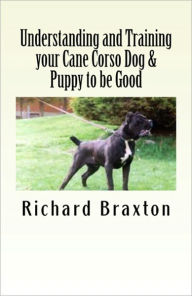 Title: Understanding and Training your Cane Corso Dog & Puppy to be Good, Author: Richard Braxton