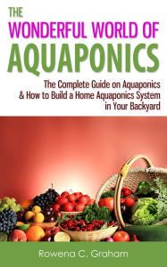 Title: The Wonderful World of Aquaponics: The Complete Guide on Aquaponics & How to Build a Home Aquaponics System in Your Backyard, Author: Rowena C. Graham