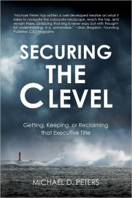 Title: Securing the C Level: Getting, Keeping, or Reclaiming that Executive Title, Author: Michael Peters