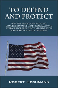 Title: To Defend and Protect: Why the Republican National Convention Must Draft General David Petraeus for President and Governer John Kasich for Vice President, Author: Robert Heghmann
