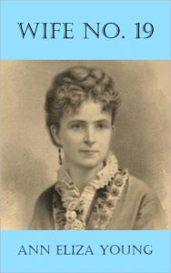 Title: Wife No. 19: The Story of a Life in Bondage, Being a Complete Exposé of Mormonism, and Revealing the Sorrows, Sacrifices and Sufferings of Women in Polygamy, Author: Ann Eliza Young