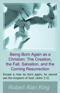 Title: Being Born Again as a Christian: The Creation, the Fall, Salvation, and the Coming Resurrection, Author: Robert Alan King