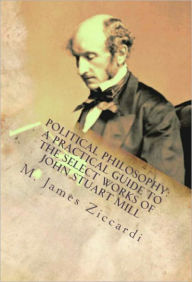 Title: Political Philosophy: A Practical Guide to the Select Works of John Stuart Mill, Author: M. James Ziccardi