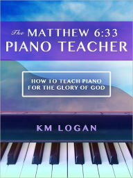 Title: The Matthew 6:33 Piano Teacher, How to Teach Piano For the Glory of God, Author: KM Logan