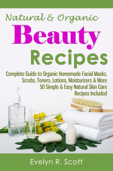 Natural & Organic Beauty Recipes - Complete Guide to Organic Homemade Facial Masks, Scrubs, Toners, Lotions, Moisturizers & More, 50 Simple & Easy Natural Skin Care Recipes Included
