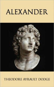 Title: Alexander: A History of the Origin and Growth of the Art Of War from the Earliest Times to the Battle of Ipsus, B.C. 301, With a Detailed Account of the Campaigns of the Great Macedonian, Author: Theodore Ayrault Dodge