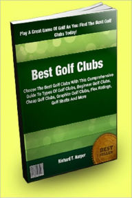 Title: Best Golf Clubs; Choose The Best Golf Clubs With This Comprehensive Guide To Types Of Golf Clubs, Beginner Golf Clubs, Cheap Golf Clubs, Graphite Golf Clubs, Flex Ratings, Golf Shafts And More, Author: Richard T. Harper