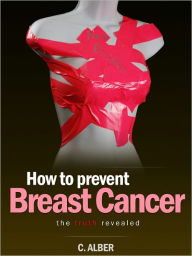 Title: How to Prevent Breast Cancer - The Truth Revealed - An Ultimate Guide on How to prevent and reduce the risks of Breast Cancer, Author: C. ALBER