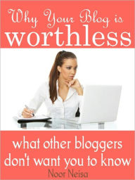 Title: Why Your Blog Is Worthless - What Other Bloggers Don't Want You To Know, Author: Noor Neisa