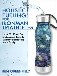 Title: Holistic Fueling For Ironman Triathletes: How to Fuel for Endurance Sports Without Destroying Your Body, Author: Ben Greenfield
