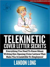 Title: Telekinetic Cover Letter Secrets: Everything You Need To Know About Writing Eye-Opening Cover Letters That Make You Irresistible To Employers, Author: Landon Long