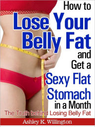 Title: How to Lose Your Belly Fat and Get a Sexy Flat Stomach in a Month: The Truth Behind Losing Belly Fat, Author: Ashley K. Willington