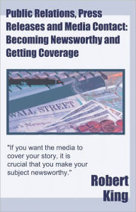 Title: Public Relations, Press Releases and Media Contact: Becoming Newsworthy and Getting Coverage, Author: Robert King