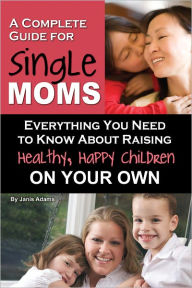 Title: A Complete Guide for Single Moms: Everything You Need to Know about Raising Healthy, Happy Children On Your Own, Author: Janis Adams