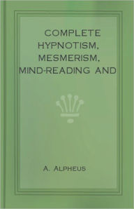 Title: Complete Hypnotism, Mesmerism, Mind-Reading and Spiritualism: How to Hypnotize: Being an Exhaustive and Practical System of Method, Application, and Use! An Instructional Classic By A. Alpheus! AAA+++, Author: A. Alpheus