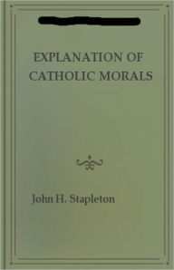 Title: Explanation of Catholic Morals: A Concise, Reasoned, and Popular Exposition of Catholic Morals! A Religion, Instructional Classic By John H. Stapleton! AAA+++, Author: John H. Stapleton