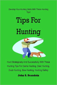 Title: Tips For Hunting : Hunt Strategically And Successfully With These Hunting Tips For Game Hunting, Deer Hunting, Duck Hunting, Bow Hunting, Hunting Safety And More, Author: John S. Beaudoin