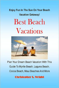 Title: Best Beach Vacations Plan Your Dream Beach Vacation With This Guide To Myrtle Beach, Laguna Beach, Cocoa Beach, Maui Beaches And More, Author: Christopher S. Wright