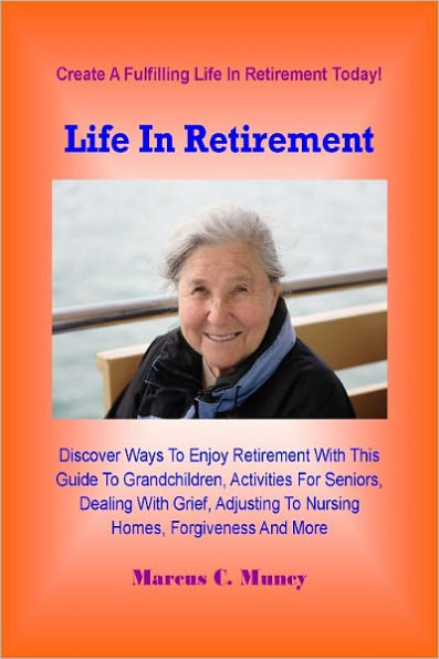 Life In Retirement; Discover Ways To Enjoy Retirement With This Guide To Grandchildren, Activities For Seniors, Dealing With Grief, Adjusting To Nursing Homes, Forgiveness And More