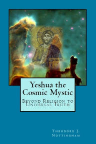 Title: Yeshua the Cosmic Mystic: Beyond religion to Universal Truth, Author: Theodore Nottingham