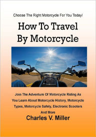 Title: How To Travel By Motorcycle; Join The Adventure Of Motorcycle Riding As You Learn About Motorcycle History, Motorcycle Types, Motorcycle Safety, Electronic Scooters And More, Author: Charles V. Miller
