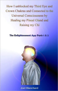 Title: How I unblocked my Third Eye and Crown Chakras and Connected to the Universal Consciousness by Healing my Pineal Gland and Raising my Chi, Author: Joel Blanchard
