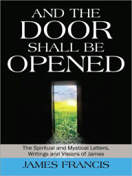 Title: And the Door Shall be Opened: The Spiritual and Mystical Letters, Writings and Visions of James, Author: James Francis