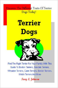 Title: Terrier Dogs: Find The Right Terrier For Your Family With This Guide To Boston Terriers, Airedale Terriers, Wheaten Terriers, Cairn Terriers, Border Terriers, Welsh Terriers And More, Author: Terry L. Johnson