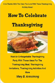 Title: How To Celebrate Thanksgiving; Host An Unforgettable Thanksgiving Party With These Ideas For The Thanksgiving Meal, Thanksgiving Invitations, Thanksgiving Activities And More, Author: Mary B. Armstrong