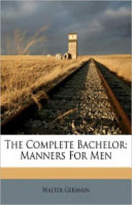 Title: The Complete Bachelor: Manners For Men! An Instructional, Etiquette Classic By Walter Germain! AAA+++, Author: Walter Germain