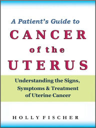 Title: A Patient’s Guide to Cancer of the Uterus: Understanding the Signs, Symptoms, and Treatment of Uterine Cancer, Author: Holly Fischer