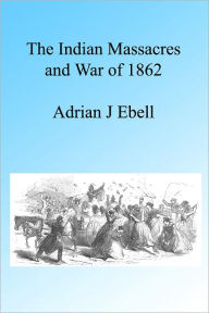 Title: The Indian Massacres and War of 1862, Illustrated, Author: Adrian Ebell