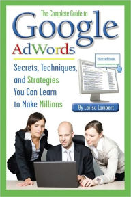 Title: The Complete Guide to Google AdWords: Secrets, Techniques, and Strategies You Can Learn to Make Millions, Author: Larisa Lambert