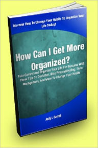 Title: How Can I Get More Organized? Take Control And Organize Your Life For Success With These Tips To Declutter, Stop Procrastinating, Time Management, And More To Change Your Habits, Author: Jody I. Carroll