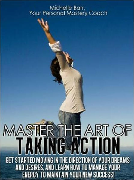 Master the Art of Taking Action: Get Started Moving In the Direction Of Your Dreams and Desires