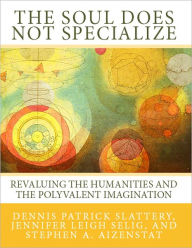 Title: The Soul Does Not Specialize: Revaluing the Humanities and the Polyvalent Imagination, Author: Dennis Patrick Slattery