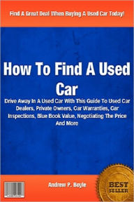 Title: How To Find A Used Car : Drive Away In A Used Car With This Guide To Used Car Dealers, Private Owners, Car Warranties, Car Inspections, Blue Book Value, Negotiating The Price And More, Author: Andrew P. Boyle