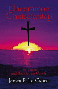 Title: UNCOMMON CHRISTIANITY: The Cross and Paradise on Earth, Author: James F. La Croce