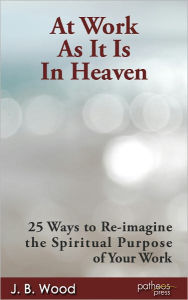 Title: At Work As It Is In Heaven: 25 Ways to Re-imagine the Spiritual Purpose of Your Work, Author: J. B. Wood